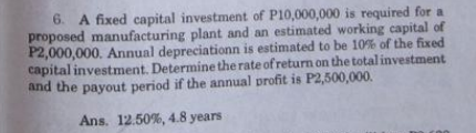 6. A fixed capital investment of P10,000,000 is required for a
proposed manufacturing plant and an estimated working capital of
P2,000,000. Annual depreciationn is estimated to be 10% of the fixed
capital investment. Determine the rate of return on the total investment
and the payout period if the annual profit is P2,500,000.
Ans. 12.50%, 4.8 years