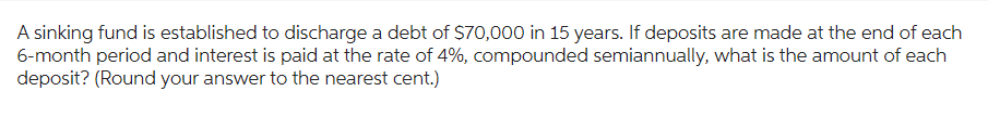 A sinking fund is established to discharge a debt of $70,000 in 15 years. If deposits are made at the end of each
6-month period and interest is paid at the rate of 4%, compounded semiannually, what is the amount of each
deposit? (Round your answer to the nearest cent.)