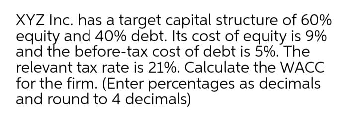 XYZ Inc. has a target capital structure of 60%
equity and 40% debt. Its cost of equity is 9%
and the before-tax cost of debt is 5%. The
relevant tax rate is 21%. Calculate the WACC
for the firm. (Enter percentages as decimals
and round to 4 decimals)
