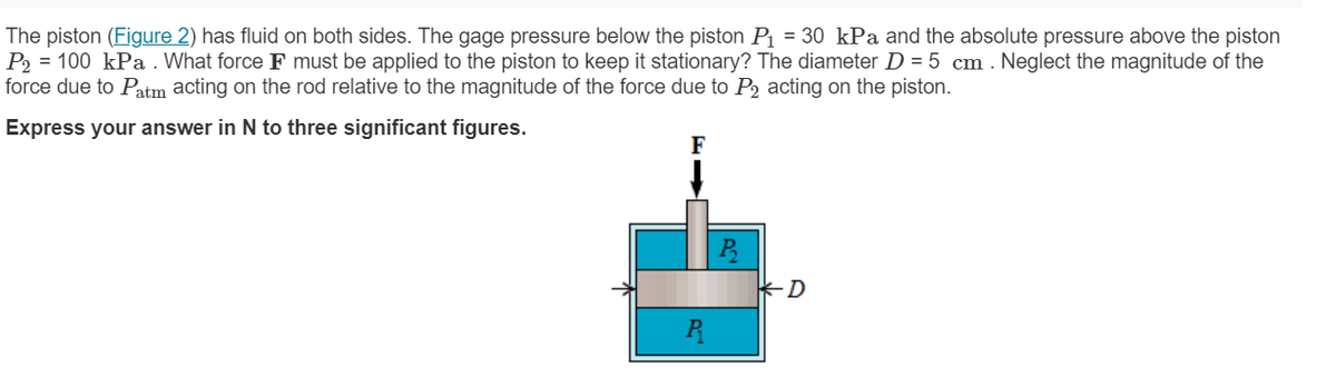 The piston (Figure 2) has fluid on both sides. The gage pressure below the piston P = 30 kPa and the absolute pressure above the piston
P2 = 100 kPa . What force F must be applied to the piston to keep it stationary? The diameter D = 5 cm . Neglect the magnitude of the
force due to Patm acting on the rod relative to the magnitude of the force due to P2 acting on the piston.
Express your answer in N to three significant figures.
F
D
R
