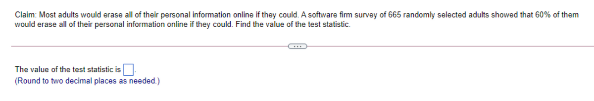 Claim: Most adults would erase all of their personal information online if they could. A software firm survey of 665 randomly selected adults showed that 60% of them
would erase all of their personal information online if they could. Find the value of the test statistic.
The value of the test statistic is.
(Round to two decimal places as needed.)
