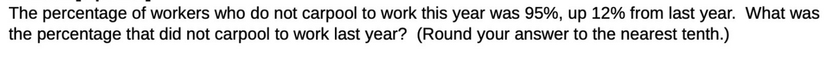 The percentage of workers who do not carpool to work this year was 95%, up 12% from last year. What was
the percentage that did not carpool to work last year? (Round your answer to the nearest tenth.)
