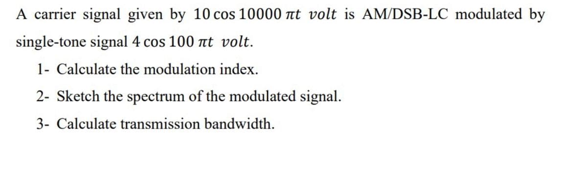 A carrier signal given by 10 cos 10000 at volt is AM/DSB-LC modulated by
single-tone signal 4 cos 100 nt volt.
1- Calculate the modulation index.
2- Sketch the spectrum of the modulated signal.
3- Calculate transmission bandwidth.
