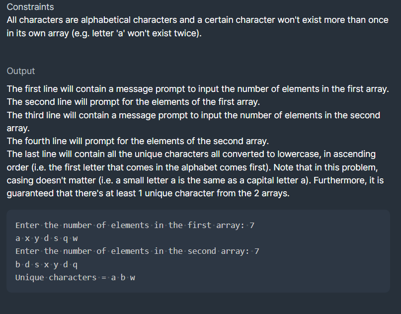 Constraints
All characters are alphabetical characters and a certain character won't exist more than once
in its own array (e.g. letter 'a' won't exist twice).
Output
The first line will contain a message prompt to input the number of elements in the first array.
The second line will prompt for the elements of the first array.
The third line will contain a message prompt to input the number of elements in the second
array.
The fourth line will prompt for the elements of the second array.
The last line will contain all the unique characters all converted to lowercase, in ascending
order (i.e. the first letter that comes in the alphabet comes first). Note that in this problem,
casing doesn't matter (i.e. a small letter a is the same as a capital letter a). Furthermore, it is
guaranteed that there's at least 1 unique character from the 2 arrays.
Enter the number of elements in the first array: 7
a.xy.d⋅s.qw
Enter the number of elements in the second array: 7
b.d.s-x.y.d.q
Unique characters = a b w