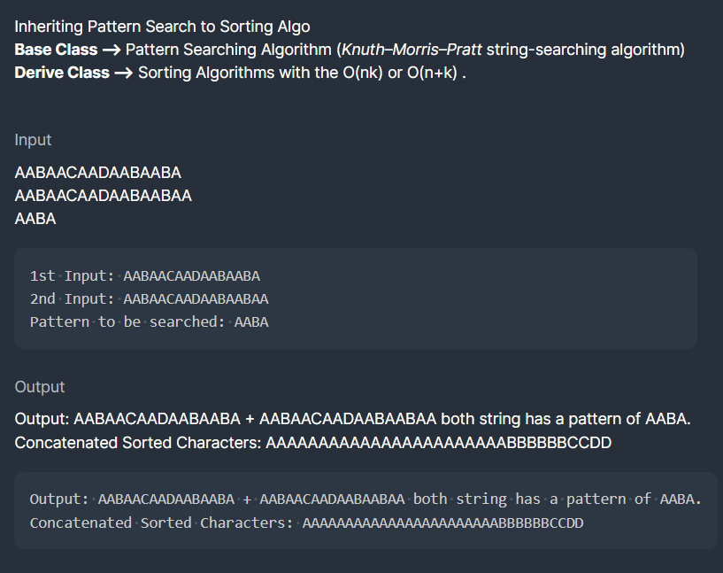 Inheriting Pattern Search to Sorting Algo
Base Class → Pattern Searching Algorithm (Knuth-Morris-Pratt string-searching algorithm)
Derive Class → Sorting Algorithms with the O(nk) or O(n+k) .
Input
ААВAАСАADAAВААВА
ААВAАСАADAAВААВАА
ААBА
1st Input: ААВААСАADAAВААВА
2nd Input: AABAACAADAABAABAA
Pattern to be searched: AABA
Output
Output: AABAACAADAABAABA + AABAACAADAABAABAA both string has a pattern of AABA.
Concatenated Sorted Characters: AAAAAААААААAАААAАААААВВВВВВCCD
Output: AABAACAADAABAABA + AABAACAADAABAABAA both string has a pattern of AABA.
Concatenated Sorted Characters: AAAAAAAAAAAAAAAAAAAAAAABBBBBBCCDD
