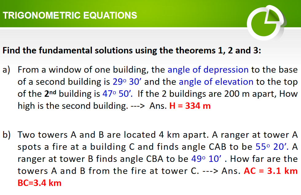 TRIGONOMETRIC EQUATIONS
Find the fundamental solutions using the theorems 1, 2 and 3:
a) From a window of one building, the angle of depression to the base
of a second building is 29° 30' and the angle of elevation to the top
of the 2nd building is 470 50'. If the 2 buildings are 200 m apart, How
high is the second building. -
--> Ans. H = 334 m
b) Two towers A and B are located 4 km apart. A ranger at tower A
spots a fire at a building C and finds angle CAB to be 55° 20'. A
ranger at tower B finds angle CBA to be 49° 10' . How far are the
---> Ans. AC = 3.1 km
towers A and B from the fire at tower C.
BC=3.4 km
