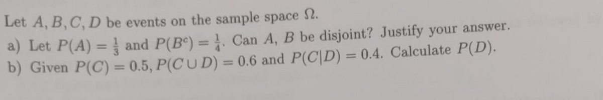 Let A, B, C, D be events on the sample space .
a) Let P(A) = and P(B) = . Can A, B be disjoint? Justify your answer.
b) Given P(C) = 0.5, P(CUD) = 0.6 and P(CID) = 0.4. Calculate P(D).