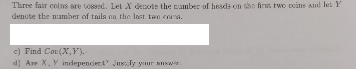 Three fair coins are tossed. Let X denote the number of heads on the first two coins and let Y
denote the number of tails on the last two coins.
c) Find Cov(X,Y).
d) Are X, Y independent? Justify your answer.