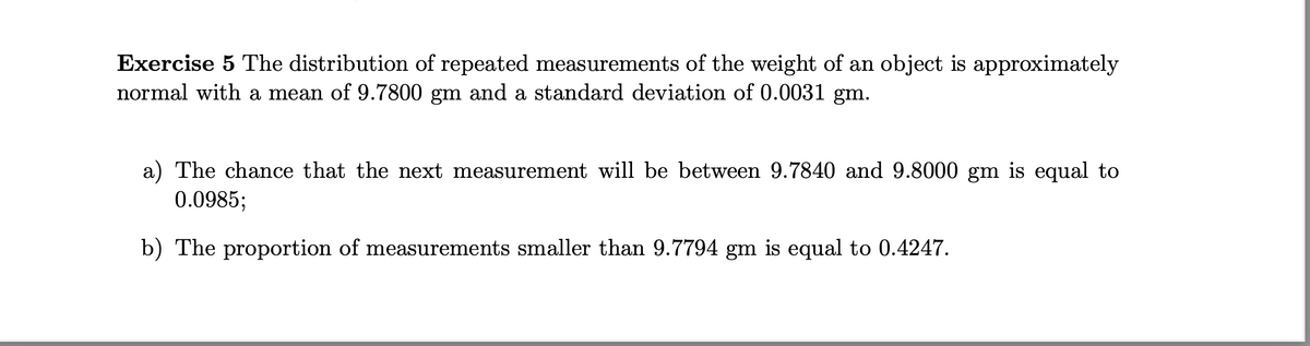 Exercise 5 The distribution of repeated measurements of the weight of an object is approximately
normal with a mean of 9.7800 gm and a standard deviation of 0.0031 gm.
a) The chance that the next measurement will be between 9.7840 and 9.8000 gm is equal to
0.0985;
b) The proportion of measurements smaller than 9.7794 gm is equal to 0.4247.