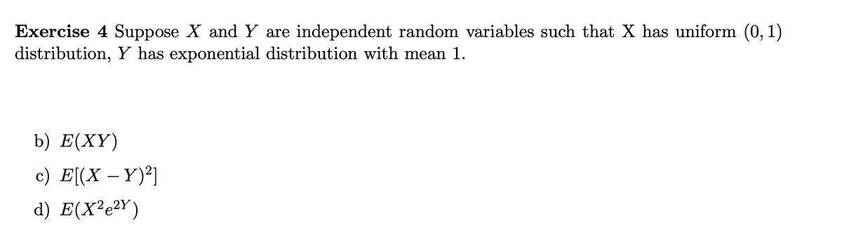 Exercise 4 Suppose X and Y are independent random variables such that X has uniform (0, 1)
distribution, Y has exponential distribution with mean 1.
b) E(XY)
c) E[(X - Y)²]
d) E(X²e²Y)