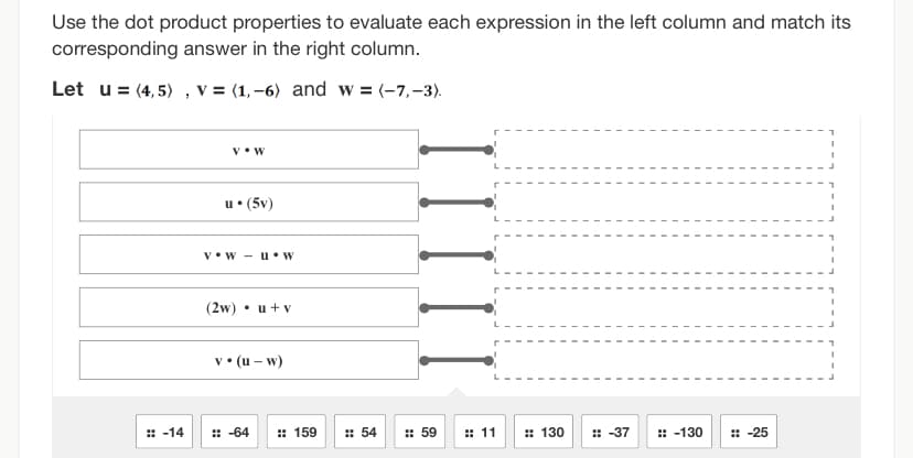 Use the dot product properties to evaluate each expression in the left column and match its
corresponding answer in the right column.
Let u = (4,5), v = (1,-6) and w = (-7,-3).
:: -14
V. W
u. (5v)
VW- u. W
(2w) • u + v
v. (u - w)
:: -64
:: 159
:: 54
:: 59
:: 11
#130
:: -37
:: -130
I
:: -25