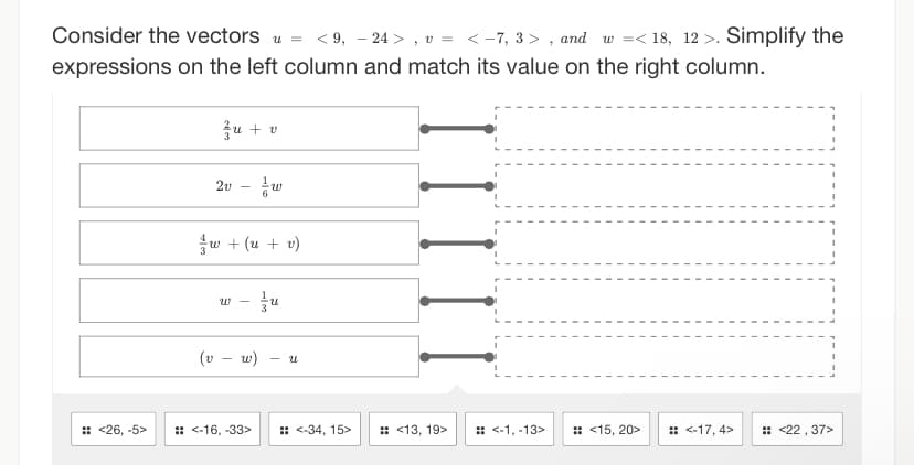 Consider the vectors
<9, -24>, v = <-7, 3>, and w=<18, 12>. Simplify the
expressions on the left column and match its value on the right column.
u =
zu + v
2v - w
w + (u + v)
W zu
(v - w) - U
:: <26, -5> :: <-16, -33> :: <-34, 15>
:: <13, 19>
:: <-1, -13>
:: <15, 20> :: <-17,4>
:: <22, 37>