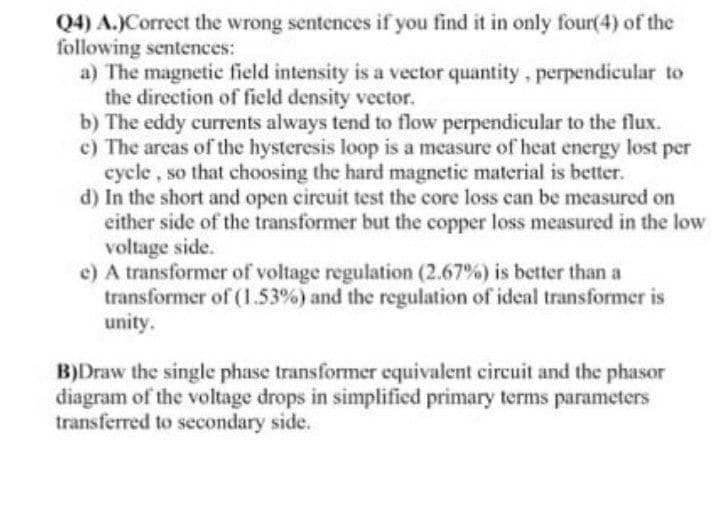 Q4) A.)Correct the wrong sentences if you find it in only four(4) of the
following sentences:
a) The magnetic field intensity is a vector quantity, perpendicular to
the direction of field density vector.
b) The eddy currents always tend to flow perpendicular to the flux.
c) The arcas of the hysteresis loop is a measure of heat energy lost per
cycle, so that choosing the hard magnetic material is better.
d) In the short and open circuit test the core loss can be measured on
either side of the transformer but the copper loss measured in the low
voltage side.
e) A transformer of voltage regulation (2.67%) is better than a
transformer of (1.53%) and the regulation of ideal transformer is
unity.
B)Draw the single phase transformer equivalent circuit and the phasor
diagram of the voltage drops in simplified primary terms parameters
transferred to secondary side.
