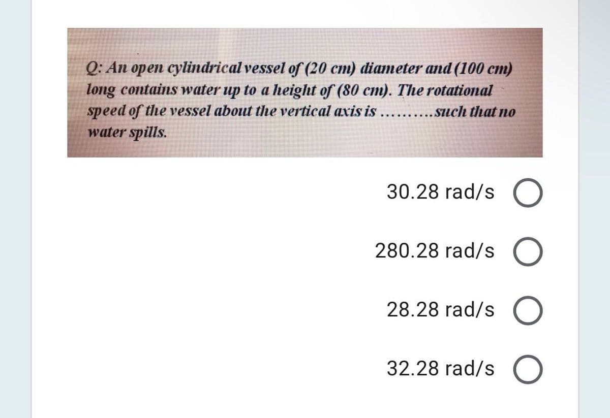 Q: An open cylindrical vessel of (20 cm) diameter and (100 cm)
long contains water up to a height of (80 cm). The rotational
speed of the vessel about the vertical axis is ..........such that no
water spills.
30.28 rad/s O
280.28 rad/s O
28.28 rad/s O
32.28 rad/s O
