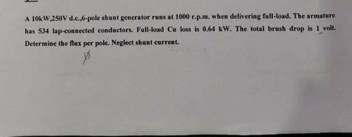 A 10kW,250V d.c.,6-pole shunt generator runs at 1000 r.p.m. when delivering full-load. The armature
has 534 lap-connected conductors. Full-load Cu loss is 0.64 kw. The total brush drop is 1 volt.
Determine the flux per pole. Neglect shunt current.
