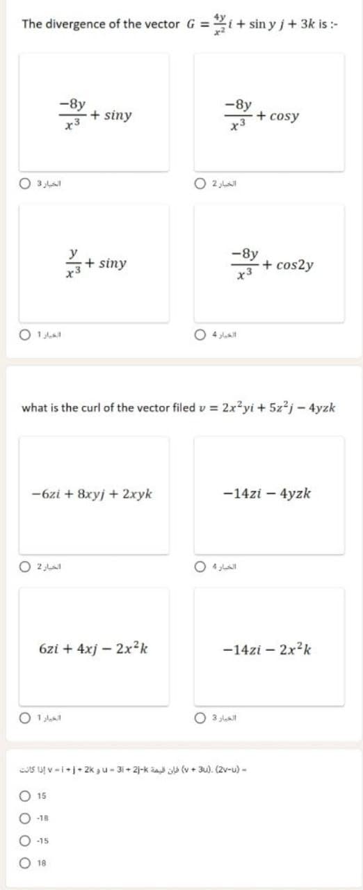 The divergence of the vector G =
i+ sin y j+ 3k is :-
-8y
+ siny
-8y
+ cosy
x3
O 2 ,L
y
+ siny
x3
-8y
+cos2y
O 1al
O 4 Jlat
what is the curl of the vector filed v = 2x?yi + 5z2j - 4yzk
-6zi + 8xyj + 2xyk
-14zi – 4yzk
O 2,LaI
O 4 LA
6zi + 4xj – 2x²k
-14zi – 2x2k
O 3 lat
IS a v -ij+ 2k ,u- 3i+ 2j-k aat üla (v + 3u). (2v-u) -
O 15
-18
18
O O O O
