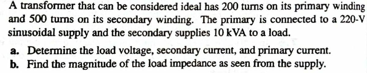 A transformer that can be considered ideal has 200 turns on its primary winding
and 500 turns on its secondary winding. The primary is connected to a 220-V
sinusoidal supply and the secondary supplies 10 kVA to a load.
a. Determine the load voltage, secondary current, and primary current.
b. Find the magnitude of the load impedance as seen from the supply.
