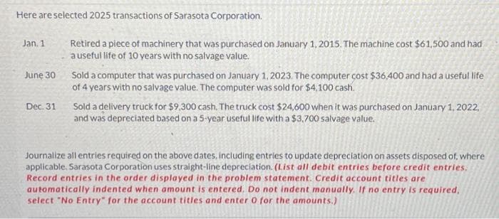 Here are selected 2025 transactions of Sarasota Corporation.
Jan. 1
June 30
Dec. 31
Retired a piece of machinery that was purchased on January 1, 2015. The machine cost $61,500 and had
a useful life of 10 years with no salvage value.
Sold a computer that was purchased on January 1, 2023. The computer cost $36,400 and had a useful life
of 4 years with no salvage value. The computer was sold for $4,100 cash.
Sold a delivery truck for $9,300 cash. The truck cost $24,600 when it was purchased on January 1, 2022,
and was depreciated based on a 5-year useful life with a $3,700 salvage value.
Journalize all entries required on the above dates, including entries to update depreciation on assets disposed of, where
applicable. Sarasota Corporation uses straight-line depreciation. (List all debit entries before credit entries.
Record entries in the order displayed in the problem statement. Credit account titles are
automatically indented when amount is entered. Do not indent manually. If no entry is required,
select "No Entry" for the account titles and enter 0 for the amounts.)