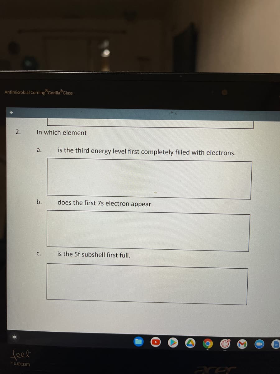 ### Electron Configurations and Energy Levels

#### 2. In which element

a. **is the third energy level first completely filled with electrons.**
   - [Answer Box]

b. **does the first 7s electron appear.**
   - [Answer Box]

c. **is the 5f subshell first full.**
   - [Answer Box]