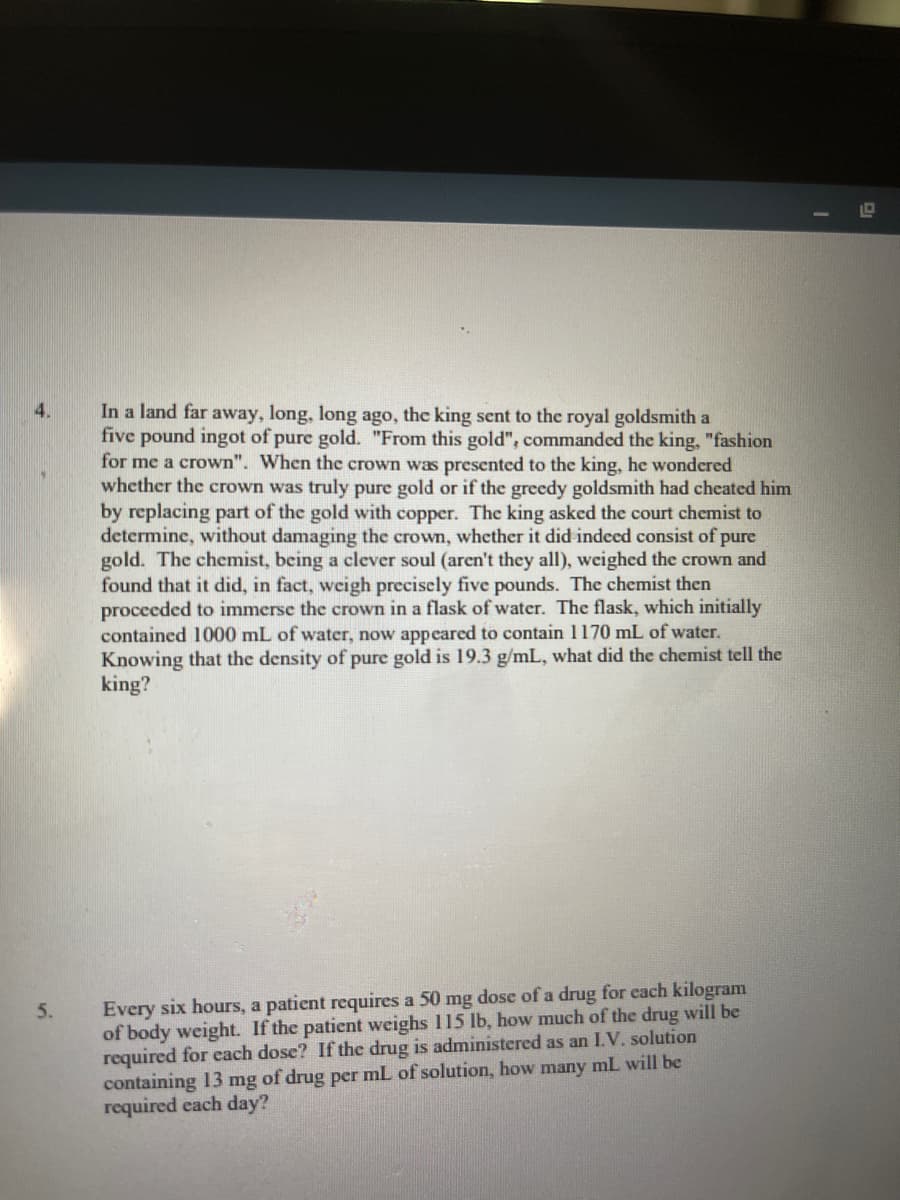 **Problem 4: Assessing the Purity of the King's Crown**

In a land far away, long, long ago, the king sent to the royal goldsmith a five-pound ingot of pure gold. "From this gold," commanded the king, "fashion for me a crown." When the crown was presented to the king, he wondered whether the crown was truly pure gold or if the greedy goldsmith had cheated him by replacing part of the gold with copper. The king asked the court chemist to determine, without damaging the crown, whether it did indeed consist of pure gold. The chemist, being a clever soul (aren't they all), weighed the crown and found that it did, in fact, weigh precisely five pounds. The chemist then proceeded to immerse the crown in a flask of water. The flask, which initially contained 1000 mL of water, now appeared to contain 1170 mL of water. Knowing that the density of pure gold is 19.3 g/mL, what did the chemist tell the king?

**Problem 5: Medication Dosage Calculation**

Every six hours, a patient requires a 50 mg dose of a drug for each kilogram of body weight. If the patient weighs 115 lb, how much of the drug will be required for each dose? If the drug is administered as an I.V. solution containing 13 mg of drug per mL of solution, how many mL will be required each day?