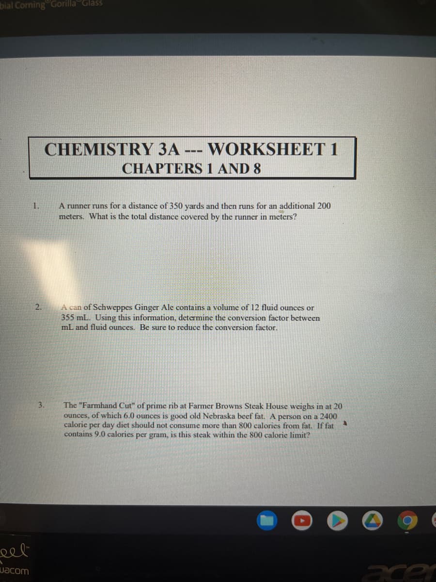 ### CHEMISTRY 3A --- WORKSHEET 1
#### CHAPTERS 1 AND 8

1. **Distance Conversion Problem**
   - **Problem Statement**: A runner runs for a distance of 350 yards and then runs for an additional 200 meters. What is the total distance covered by the runner in meters?

2. **Volume Conversion Factor**
   - **Problem Statement**: A can of Schweppes Ginger Ale contains a volume of 12 fluid ounces or 355 mL. Using this information, determine the conversion factor between mL and fluid ounces. Be sure to reduce the conversion factor.

3. **Calorie Calculation**
   - **Problem Statement**: The "Farmhand Cut" of prime rib at Farmer Browns Steak House weighs in at 20 ounces, of which 6.0 ounces is good old Nebraska beef fat. A person on a 2400 calorie per day diet should not consume more than 800 calories from fat. If fat contains 9.0 calories per gram, is this steak within the 800 calorie limit?