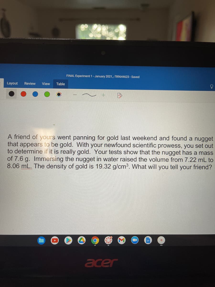 FINAL Experiment 1- January 2021_-789644623 - Saved
Layout
Review
View
Table
A friend of yours went panning for gold last weekend and found a nugget
that appears to be gold. With your newfound scientific prowess, you set out
to determine if it is really gold. Your tests show that the nugget has a mass
of 7.6 g. Immersing the nugget in water raised the volume from 7.22 mL to
8.06 mL. The density of gold is 19.32 g/cm3. What will you tell your friend?
acer
