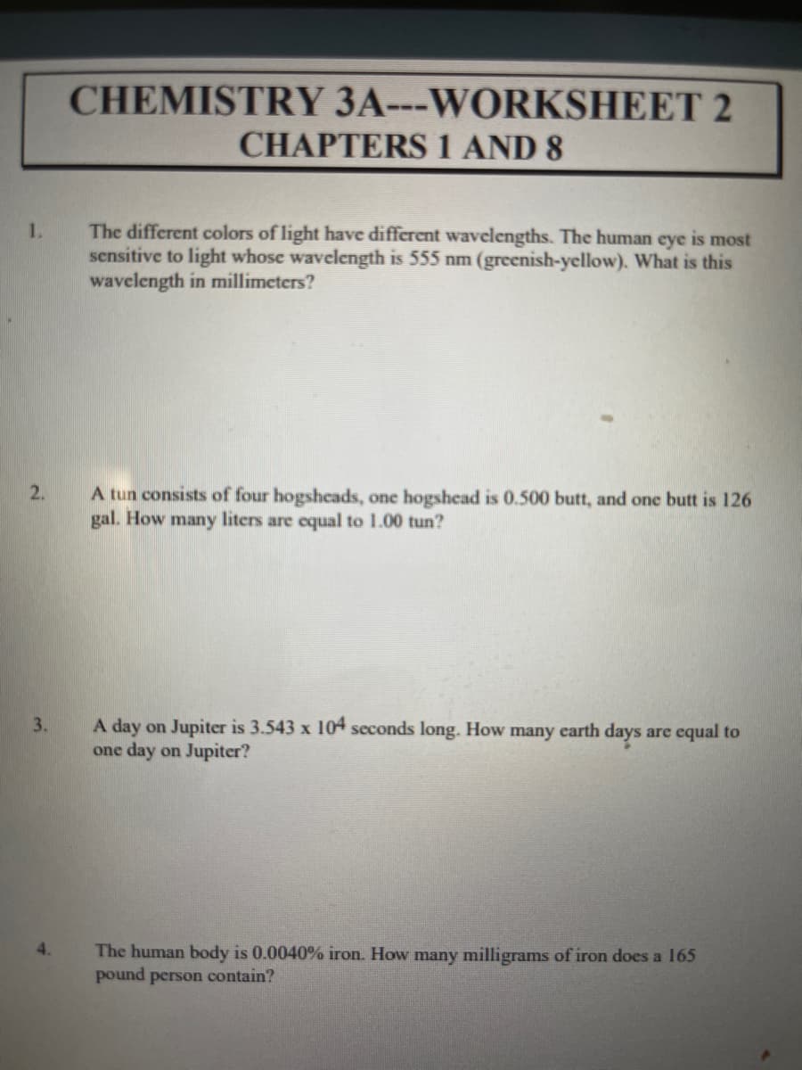 CHEMISTRY 3A---WORKSHEET 2
CHAPTERS 1 AND 8
1.
The different colors of light have different wavelengths. The human eye is most
sensitive to light whose wavelength is 555 nm (greenish-yellow). What is this
wavelength in millimeters?
A tun consists of four hogsheads, one hogshead is 0.500 butt, and one butt is 126
gal. How many liters are equal to 1.00 tun?
2.
A day on Jupiter is 3.543 x 104 seconds long. How many earth days are equal to
one day on Jupiter?
3.
4.
The human body is 0.0040% iron. How many milligrams of iron does a 165
pound person contain?
