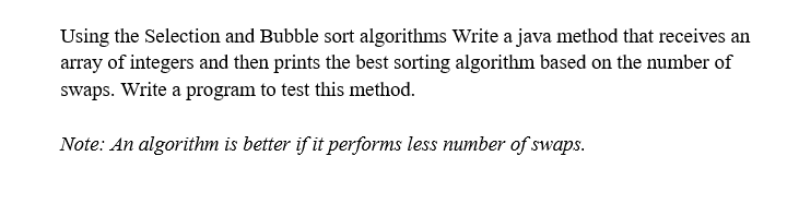 Using the Selection and Bubble sort algorithms Write a java method that receives an
array of integers and then prints the best sorting algorithm based on the number of
swaps. Write a program to test this method.
Note: An algorithm is better if it performs less number of swaps.
