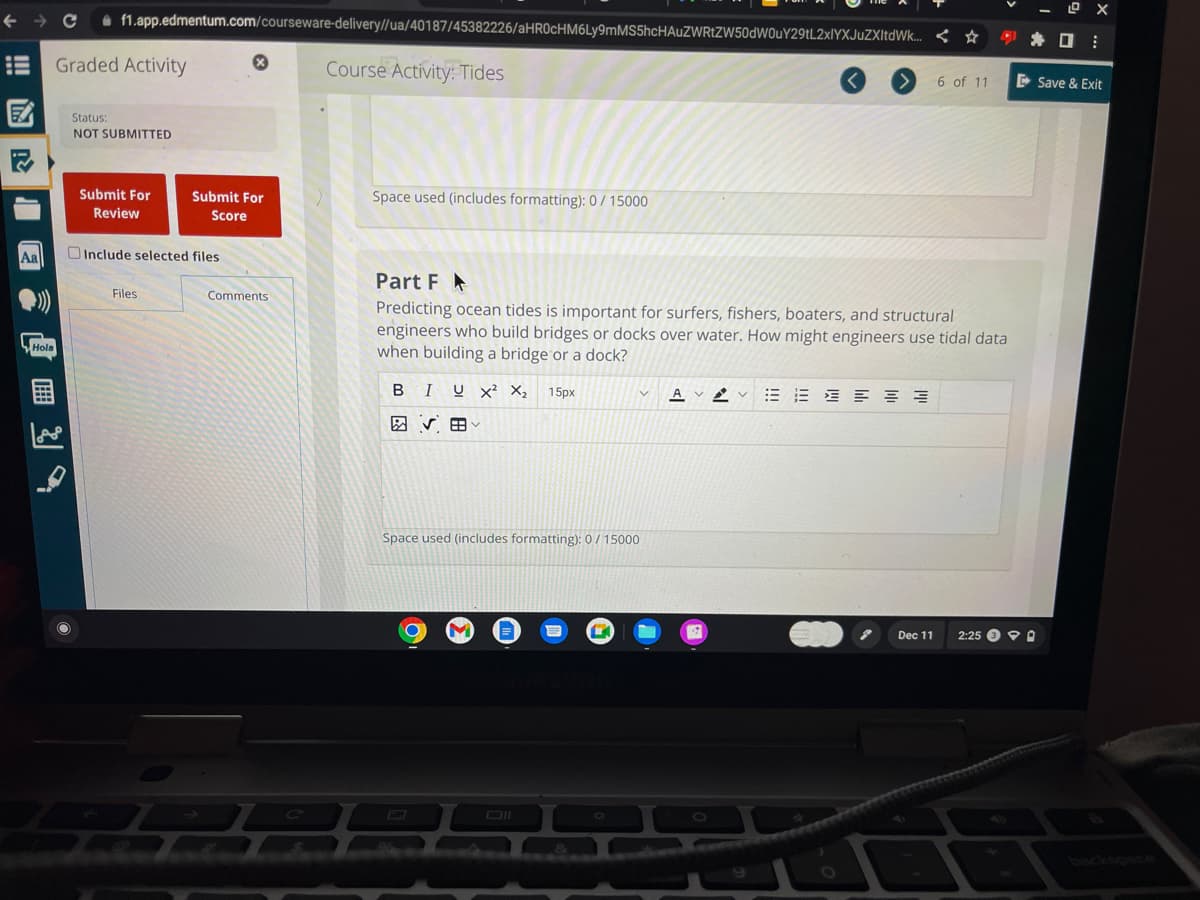 LIE
Aa
Hole
Hola
f1.app.edmentum.com/courseware-delivery//ua/40187/45382226/aHR0cHM6Ly9mMS5hcHAUZWRtZW50dW0uY29tL2xlYXJuZXItdWk...
Graded Activity
Status:
NOT SUBMITTED
Submit For
Review
Include selected files
Files
Submit For
Score
Ⓡ
Comments
22
Course Activity: Tides
Space used (includes formatting): 0/15000
Part F
Predicting ocean tides is important for surfers, fishers, boaters, and structural
engineers who build bridges or docks over water. How might engineers use tidal data
when building a bridge or a dock?
BIUX² X₂ 15px
Space used (includes formatting): 0 / 15000
O
3
&
V
А AVV ≡≡≡≡
EM
6 of 11
Dec 11
2
2:25 PO
⠀
Save & Exit