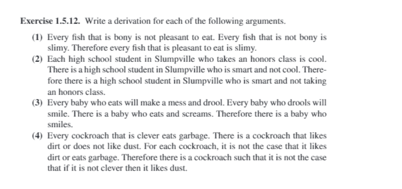 Exercise 1.5.12. Write a derivation for each of the following arguments.
(1) Every fish that is bony is not pleasant to eat. Every fish that is not bony is
slimy. Therefore every fish that is pleasant to eat is slimy.
(2) Each high school student in Slumpville who takes an honors class is cool.
There is a high school student in Slumpville who is smart and not cool. There-
fore there is a high school student in Slumpville who is smart and not taking
an honors class.
(3) Every baby who eats will make a mess and drool. Every baby who drools will
smile. There is a baby who eats and screams. Therefore there is a baby who
smiles.
(4) Every cockroach that is clever eats garbage. There is a cockroach that likes
dirt or does not like dust. For each cockroach, it is not the case that it likes
dirt or eats garbage. Therefore there is a cockroach such that it is not the case
that if it is not clever then it likes dust.
