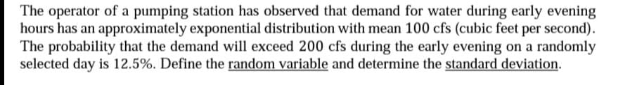 The operator of a pumping station has observed that demand for water during early evening
hours has an approximately exponential distribution with mean 100 cfs (cubic feet per second).
The probability that the demand will exceed 200 cfs during the early evening on a randomly
selected day is 12.5%. Define the random variable and determine the standard deviation.
