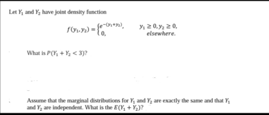 Let Y, and Y, have joint density function
y1 2 0, y2 2 0,
elsewhere.
e-Ox+yz),
What is P(Y, + Y2 < 3)?
Assume that the marginal distributions for Y, and Y, are exactly the same and that Y,
and Y, are independent. What is the E(Y, + Y,)?
