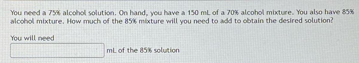 You need a 75% alcohol solution. On hand, you have a 150 mL of a 70% alcohol mixture. You also have 85%
alcohol mixture. How much of the 85% mixture will you need to add to obtain the desired solution?
You will need
mL of the 85% solution
