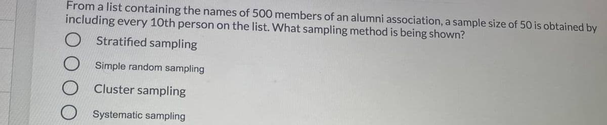 From a list containing the names of 500 members of an alumni association, a sample size of 50 is obtained by
including every 10th person on the list. What sampling method is being shown?
Stratified sampling
Simple random sampling
Cluster sampling
Systematic sampling
