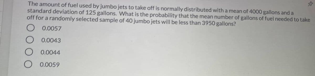 The amount of fuel used by jumbo jets to take off is normally distributed with a mean of 4000 gallons and a
standard deviation of 125 gallons. What is the probability that the mean number of gallons of fuel needed to take
off for a randomly selected sample of 40 jumbo jets will be less than 3950 gallons?
0.0057
0.0043
0.0044
0.0059
