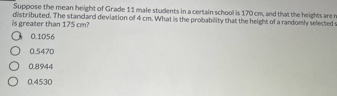 Suppose the mean height of Grade 11 male students in a certain school is 170 cm, and that the heights are n.
distributed. The standard deviation of 4 cm. What is the probability that the height of a randomly selected s
is greater than 175 cm?
O 0.1056
0.5470
O 0.8944
0.4530
