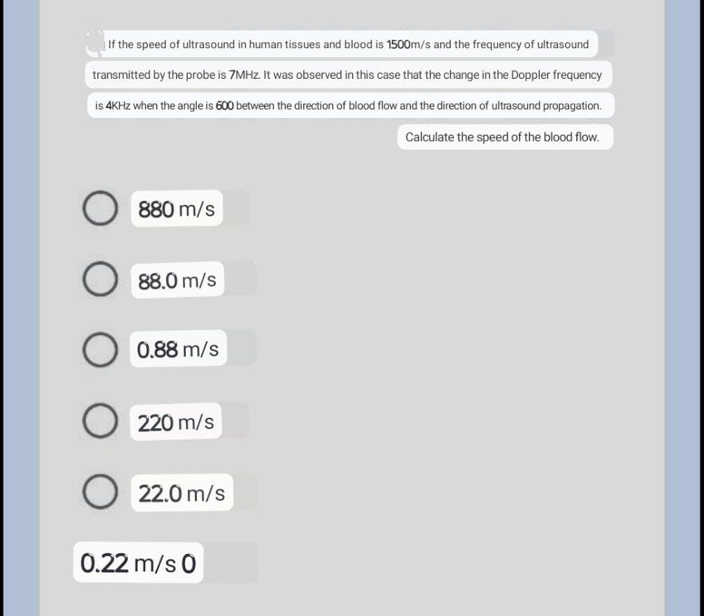 If the speed of ultrasound in human tissues and blood is 1500m/s and the frequency of ultrasound
transmitted by the probe is 7MHz. It was observed in this case that the change in the Doppler frequency
is 4KHz when the angle is 600 between the direction of blood flow and the direction of ultrasound propagation.
Calculate the speed of the blood flow.
880 m/s
88.0 m/s
0.88 m/s
220 m/s
22.0 m/s
0.22 m/s 0