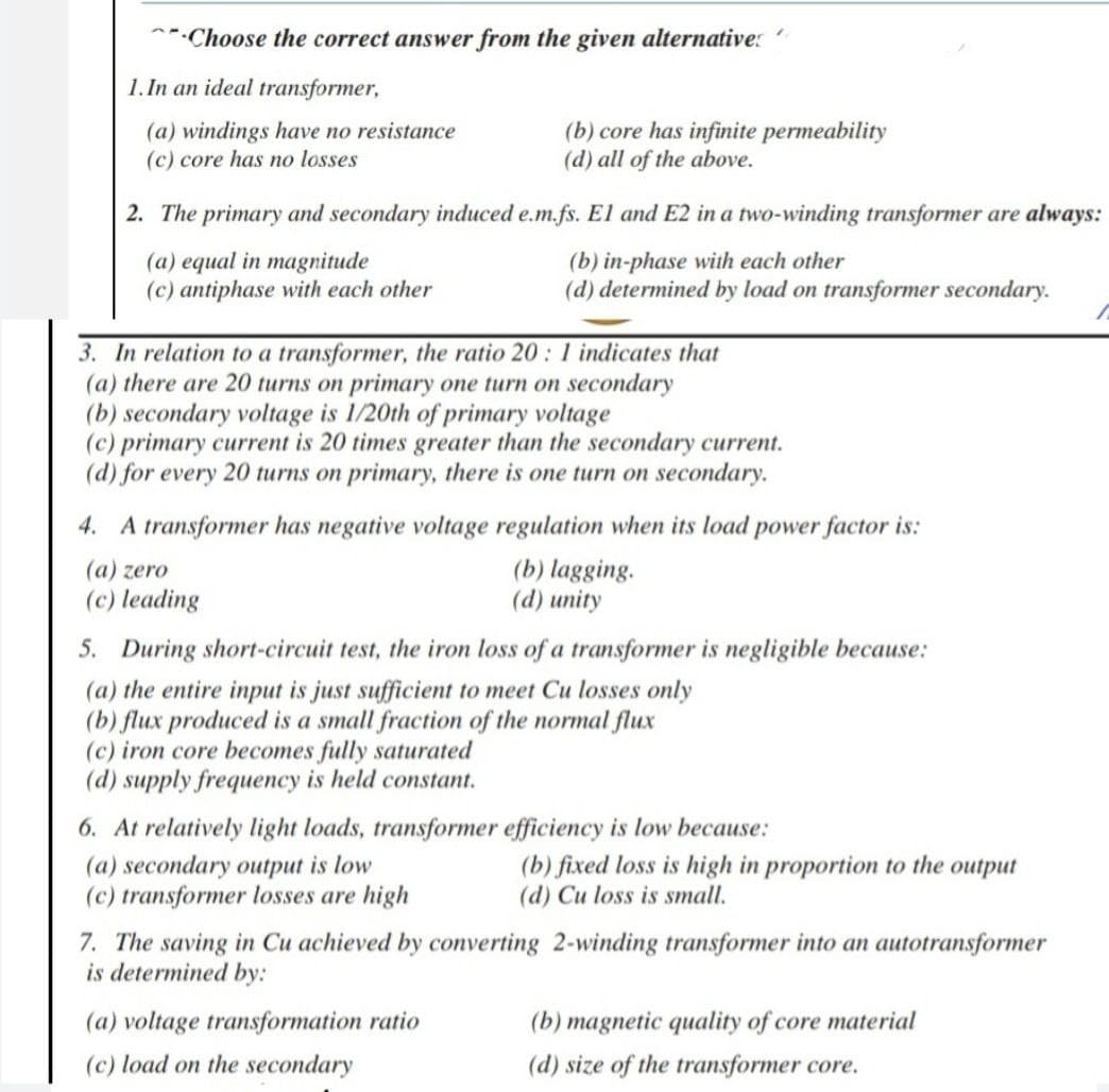 Choose the correct answer from the given alternative:
1. In an ideal transformer,
(a) windings have no resistance
(c) core has no losses
(b) core has infinite permeability
(d) all of the above.
2. The primary and secondary induced e.m.fs. El and E2 in a two-winding transformer are always:
(a) equal in magnitude
(b) in-phase with each other
(c) antiphase with each other
(d) determined by load on transformer secondary.
3. In relation to a transformer, the ratio 20: 1 indicates that
(a) there are 20 turns on primary one turn on secondary
(b) secondary voltage is 1/20th of primary voltage
(c) primary current is 20 times greater than the secondary current.
(d) for every 20 turns on primary, there is one turn on secondary.
4. A transformer has negative voltage regulation when its load power factor is:
(a) zero
(b) lagging.
(d) unity
(c) leading
5. During short-circuit test, the iron loss of a transformer is negligible because:
(a) the entire input is just sufficient to meet Cu losses only
(b) flux produced is a small fraction of the normal flux
(c) iron core becomes fully saturated
(d) supply frequency is held constant.
6. At relatively light loads, transformer efficiency is low because:
(a) secondary output is low
(b) fixed loss is high in proportion to the output
(d) Cu loss is small.
(c) transformer losses are high
7. The saving in Cu achieved by converting 2-winding transformer into an autotransformer
is determined by:
(a) voltage transformation ratio
(b) magnetic quality of core material
(c) load on the secondary
(d) size of the transformer core.