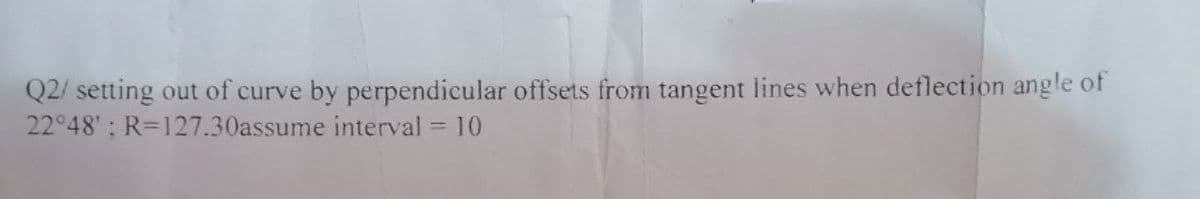 Q2/ setting out of curve by perpendicular offsets from tangent lines when deflection angle of
interval = 10
22°48'; R=127.30assume