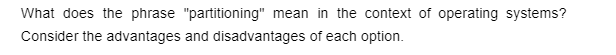 What does the phrase "partitioning" mean in the context of operating systems?
Consider the advantages and disadvantages of each option.