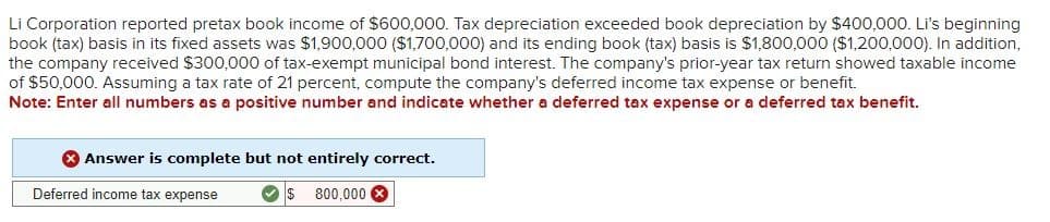 Li Corporation reported pretax book income of $600,000. Tax depreciation exceeded book depreciation by $400,000. Li's beginning
book (tax) basis in its fixed assets was $1,900,000 ($1,700,000) and its ending book (tax) basis is $1,800,000 ($1,200,000). In addition,
the company received $300,000 of tax-exempt municipal bond interest. The company's prior-year tax return showed taxable income
of $50,000. Assuming a tax rate of 21 percent, compute the company's deferred income tax expense or benefit.
Note: Enter all numbers as a positive number and indicate whether a deferred tax expense or a deferred tax benefit.
Answer is complete but not entirely correct.
Deferred income tax expense
I$ 800,000 X