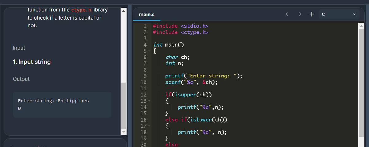 tunction from the ctype.h library
main.c
>
+ c
to check if a letter is capital or
not.
1 #include <stdio.h>
2 #include <ctype.h>
int main()
Input
1. Input string
char ch;
int n;
printf("Enter string: ");
scanf("%c", &ch);
Output
10
11
if(isupper(ch))
{
printf("%d",n);
}
else if(islower(ch))
{
printf("%d", n);
12
Enter string: Philippines
13 -
14
15
17 -
18
19
20
else
0 st LO LO N 00 O
23 4 5678 99-의을의맘을 원2
