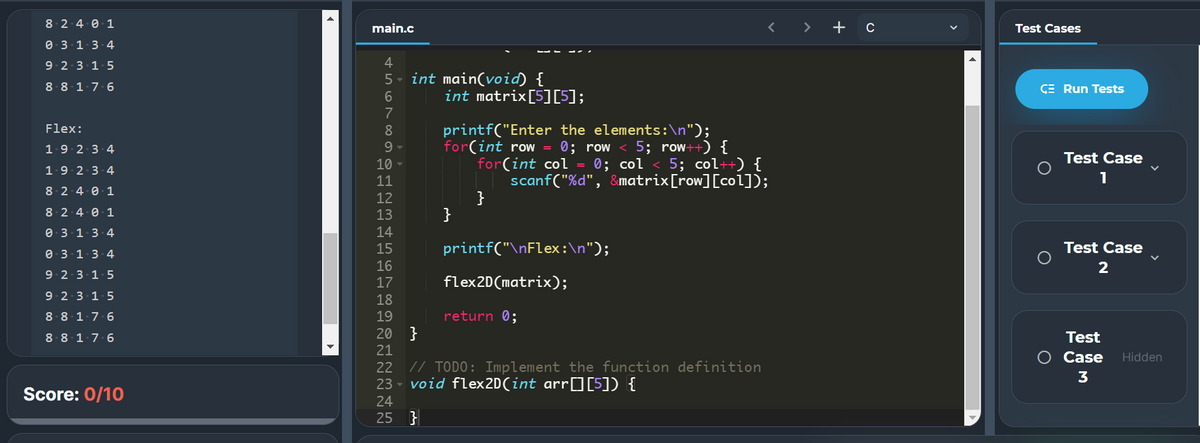 8-2 4 0 1
main.c
+
Test Cases
e 3 1.3-4
9.2 3 15
4
5- int main(void) {
int matrix[5][5];
8-8 1-7-6
CE Run Tests
6
7
Flex:
printf("Enter the elements:\n");
for(int row = 0; row
for(int col = 0; col < 5; col++) {
scanf("%d", &matrix[row][col]);
}
}
1.9 2 3 4
5; row++) {
Test Case
10
1.9 2-3-4
11
1
8-2-4 0 1
12
8. 2-4 0 1
13
e 3 13-4
14
e- 3-1-3-4
15
printf("\nFlex:\n");
Test Case
16
2
9 2-3-1-5
17
flex2D(matrix);
9 2-3-1-5
18
8.8 1.7-6
19
return 0;
20 }
Test
8-8 1.7-6
21
O Case
Hidden
// TODO: Implement the function definition
23 - void flex2D(int arrO[5]) {
22
3
Score: 0/10
24
25 }
>
