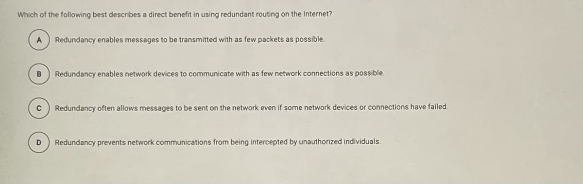 Which of the following best describes a direct benefit in using redundant routing on the Internet?
A
Redundancy enables messages to be transmitted with as few packets as possible.
B
Redundancy enables network devices to communicate with as few network connections as possible.
Redundancy often allows messages to be sent on the network even if some network devices or connections have failed.
Redundancy prevents network communications from being intercepted by unauthorized individuals.
