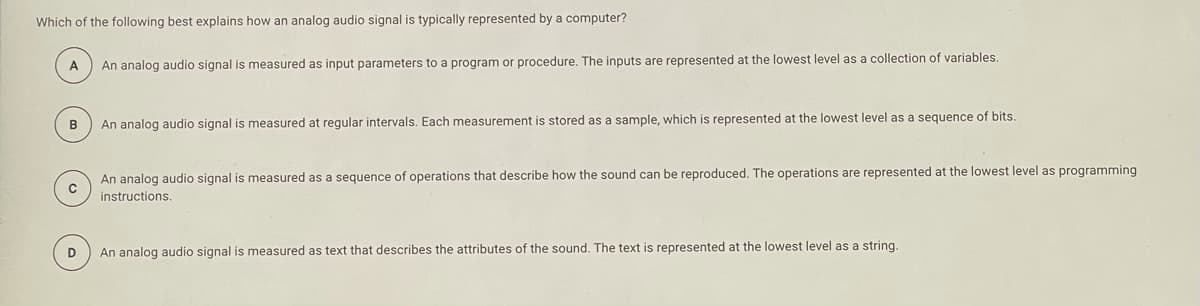 Which of the following best explains how an analog audio signal is typically represented by a computer?
A
An analog audio signal is measured as input parameters to a program or procedure. The inputs are represented at the lowest level as a collection of variables.
B
An analog audio signal is measured at regular intervals. Each measurement is stored as a sample, which is represented at the lowest level as a sequence of bits.
An analog audio signal is measured as a sequence of operations that describe how the sound can be reproduced. The operations are represented at the lowest level as programming
instructions.
D
An analog audio signal is measured as text that describes the attributes of the sound. The text is represented at the lowest level as a string.
