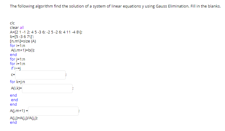 The following algorithm find the solution of a system of linear equations y using Gauss Elimination. Fill in the blanks.
clc
clear all
A=[2 1 -1 2; 4 5-3 6; -2 5-2 6; 4 11 -4 8\);
b=[5-3 6 7\]';
[n.m\J=size (A)
for i=1:n
A(i,m+1)=b(i):
end
for j=1:n
for i=1:n
if i--j
c=
for k=j:n
A(i,k)=
end
end
end
A(j.m+1) =
Aj.J)=A(j.j)/A(j.j):
end
