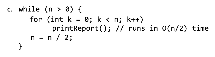 c. while (n > 0) {
for (int k
0; k < n; k++)
printReport(); // runs in O(n/2) time
n = n / 2;
}
