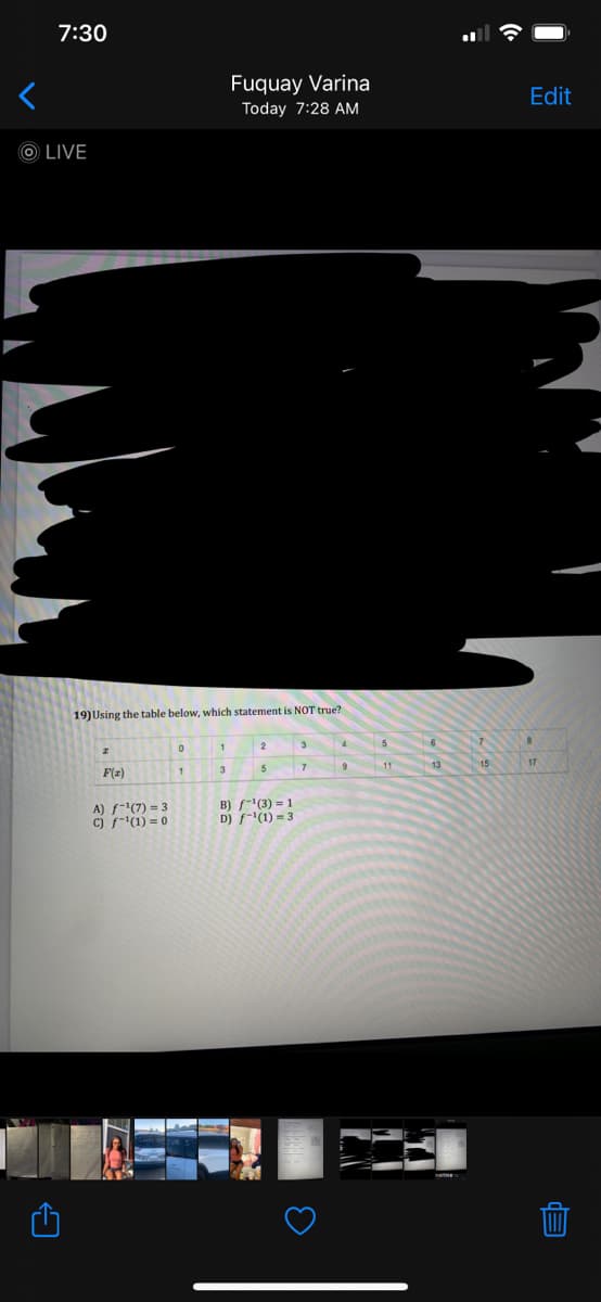 7:30
Fuquay Varina
Edit
Today 7:28 AM
O LIVE
19) Using the table below, which statement is NOT true?
1
3
11
13
15
5
F(z)
A) f-1(7) = 3
c) f-(1) = 0
B) f-"(3) = 1
D) f-(1) = 3
