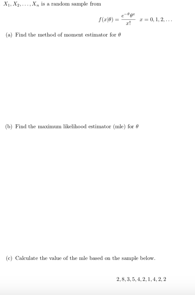 X1, X2,..., X, is a random sample from
f(x|0) :
х 3 0, 1, 2, ...
x!
(a) Find the method of moment estimator for 0
(b) Find the maximum likelihood estimator (mle) for 0
(c) Calculate the value of the mle based on the sample below.
2,8, 3, 5, 4, 2, 1,4, 2, 2
