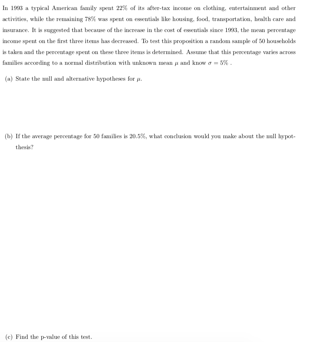 In 1993 a typical American family spent 22% of its after-tax income on clothing, entertainment and other
activities, while the remaining 78% was spent on essentials like housing, food, transportation, health care and
insurance. It is suggested that because of the increase in the cost of essentials since 1993, the mean percentage
income spent on the first three items has decreased. To test this proposition a random sample of 50 households
is taken and the percentage spent on these three items is determined. Assume that this percentage varies across
families according to a normal distribution with unknown mean u and know o = 5% .
(a) State the null and alternative hypotheses for u.
(b) If the average percentage for 50 families is 20.5%, what conclusion would you make about the null hypot-
thesis?
(c) Find the p-value of this test.

